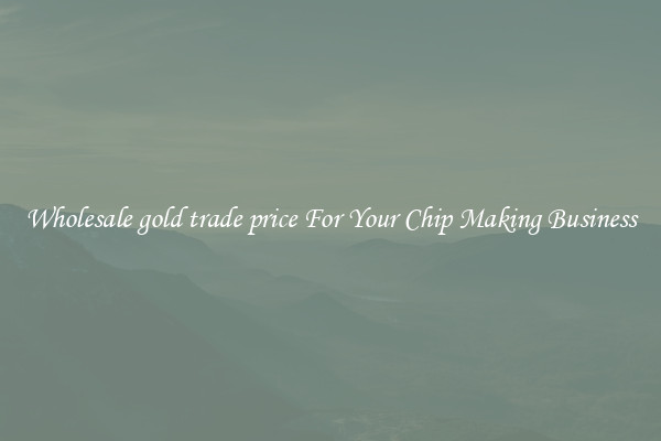 Wholesale gold trade price For Your Chip Making Business