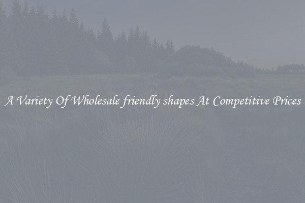 A Variety Of Wholesale friendly shapes At Competitive Prices